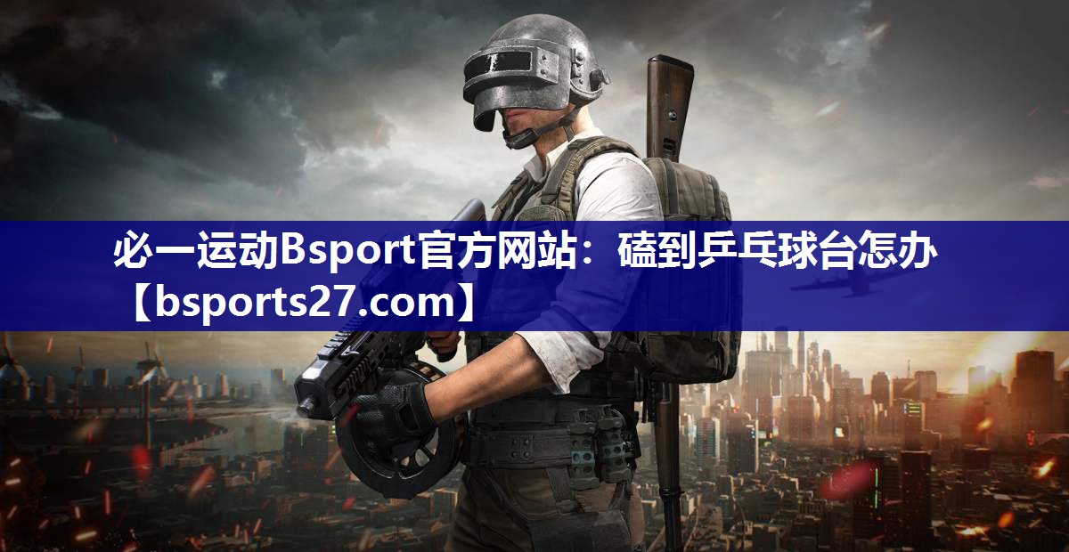 必一运动Bsport官方网站：磕到乒乓球台怎办