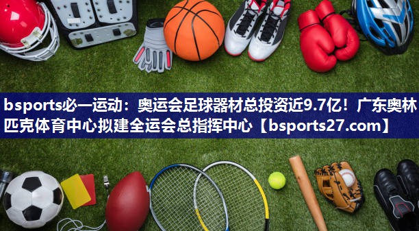 bsports必一运动：奥运会足球器材总投资近9.7亿！广东奥林匹克体育中心拟建全运会总指挥中心